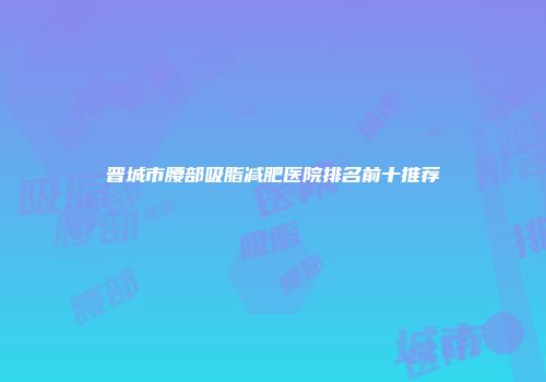 晋城市腰部吸脂减肥医院排名前十推荐