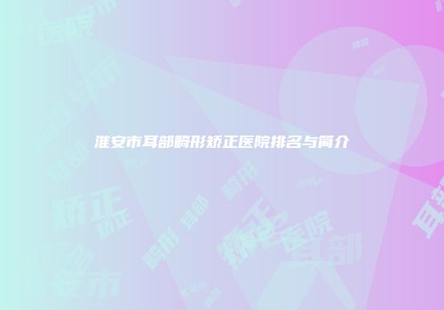 淮安市耳部畸形矫正医院排名与简介