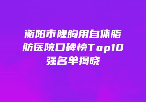 衡阳市隆胸用自体脂肪医院口碑榜Top10强名单揭晓
