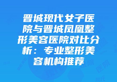 晋城现代女子医院与晋城凤凰整形美容医院对比分析：专业整形美容机构推荐