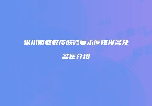 银川市疤痕皮肤修复术医院排名及名医介绍