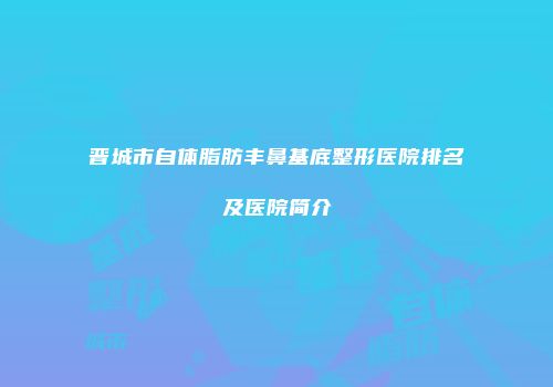 晋城市自体脂肪丰鼻基底整形医院排名及医院简介