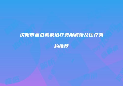 沈阳市痤疮瘢痕治疗费用解析及医疗机构推荐