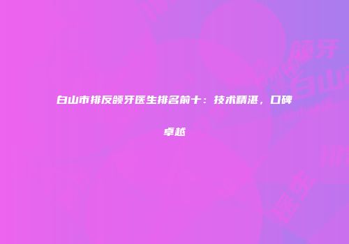 白山市排反颌牙医生排名前十：技术精湛，口碑卓越