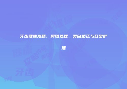 牙齿健康攻略：间隙处理、美白矫正与日常护理