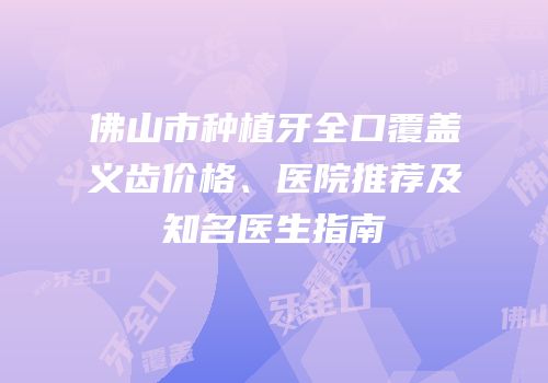 佛山市种植牙全口覆盖义齿价格、医院推荐及知名医生指南