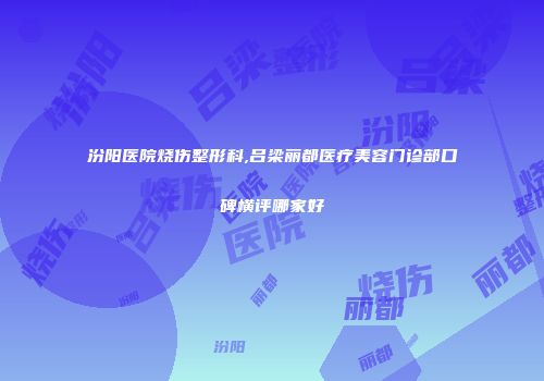 汾阳医院烧伤整形科,吕梁丽都医疗美容门诊部口碑横评哪家好