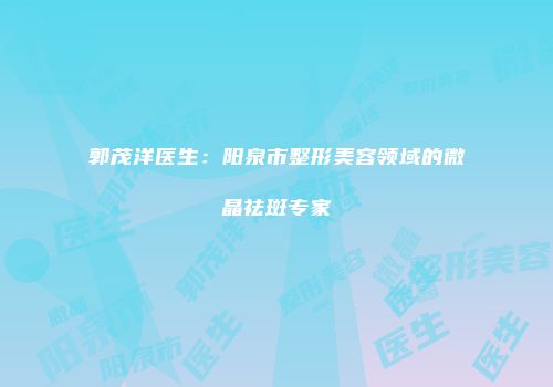 郭茂洋医生：阳泉市整形美容领域的微晶祛斑专家