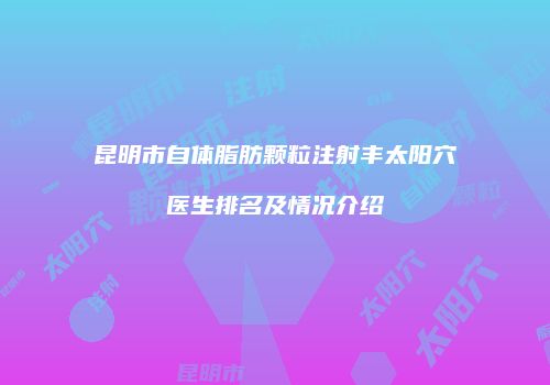 昆明市自体脂肪颗粒注射丰太阳穴医生排名及情况介绍