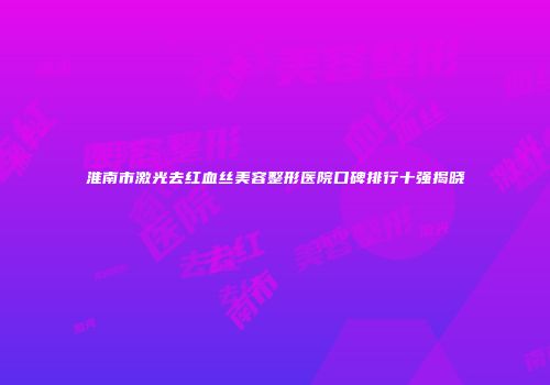 淮南市激光去红血丝美容整形医院口碑排行十强揭晓