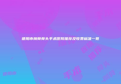 德阳市削骨骨头手术医院推荐及收费标准一览