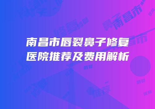南昌市唇裂鼻子修复医院推荐及费用解析