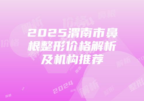 2025渭南市鼻根整形价格解析及机构推荐