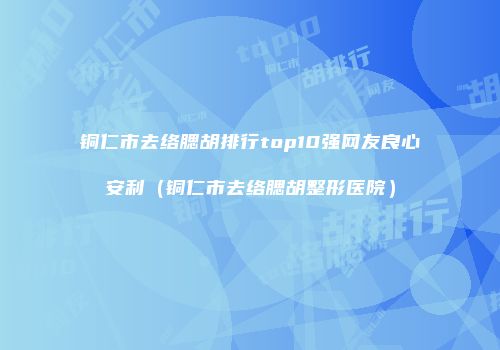 铜仁市去络腮胡排行top10强网友良心安利（铜仁市去络腮胡整形医院）