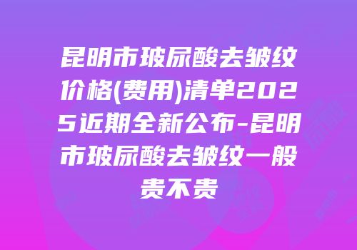 昆明市玻尿酸去皱纹价格(费用)清单2025近期全新公布-昆明市玻尿酸去皱纹一般贵不贵