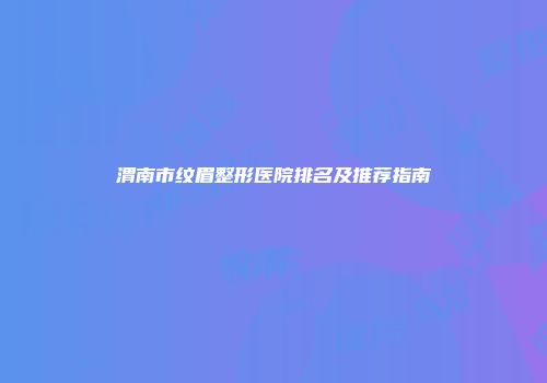 渭南市纹眉整形医院排名及推荐指南