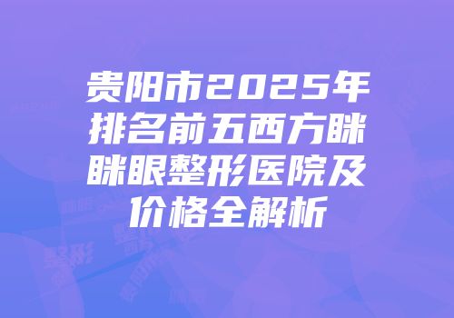 贵阳市2025年排名前五西方眯眯眼整形医院及价格全解析