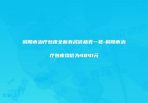 铜陵市治疗包皮全新有名价格表一览-铜陵市治疗包皮均价为4841元