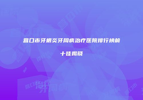 营口市牙根炎牙周病治疗医院排行榜前十佳揭晓