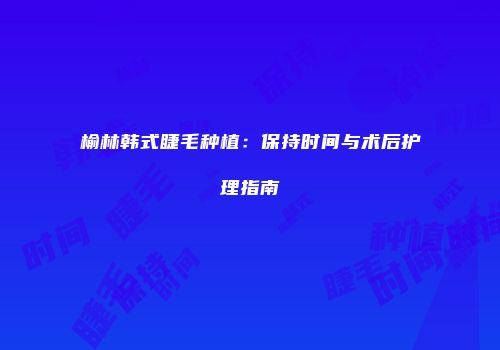 榆林韩式睫毛种植：保持时间与术后护理指南