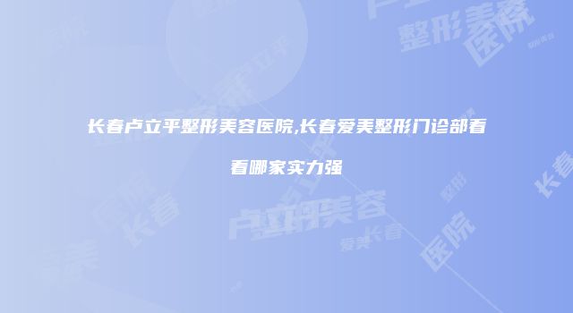 长春卢立平整形美容医院,长春爱美整形门诊部看看哪家实力强