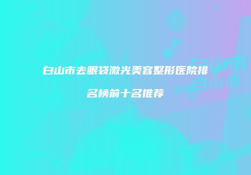 白山市去眼袋激光美容整形医院排名榜前十名推荐