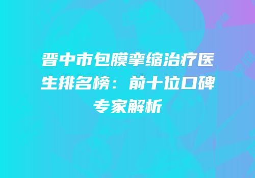 晋中市包膜挛缩治疗医生排名榜：前十位口碑专家解析