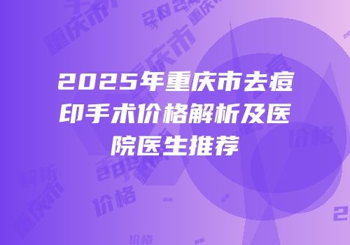 2025年重庆市去痘印手术价格解析及医院医生推荐