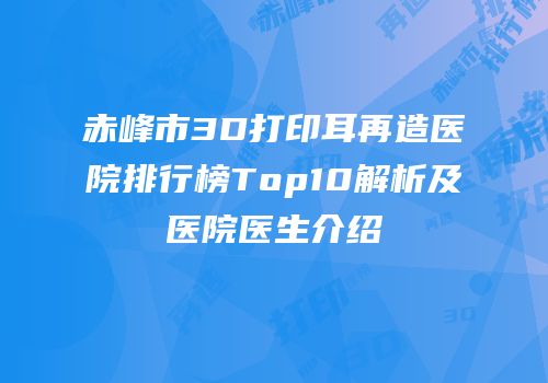 赤峰市3D打印耳再造医院排行榜Top10解析及医院医生介绍