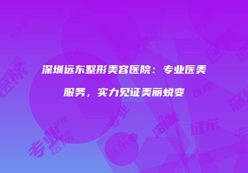 深圳远东整形美容医院：专业医美服务，实力见证美丽蜕变