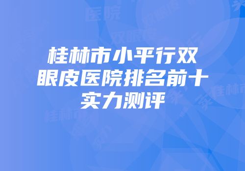 桂林市小平行双眼皮医院排名前十实力测评