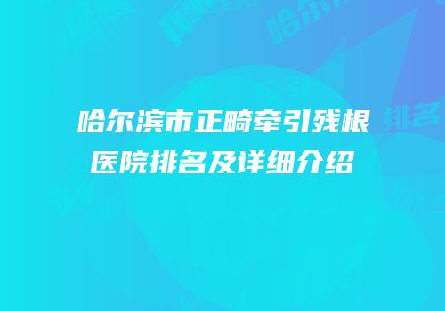 哈尔滨市正畸牵引残根医院排名及详细介绍