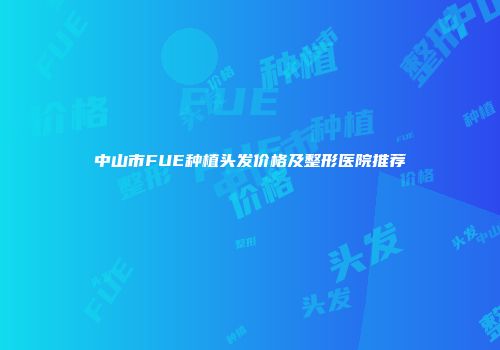 中山市FUE种植头发价格及整形医院推荐