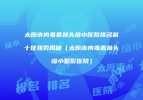 太原市肉毒素鼻头缩小医院排名前十佳强势揭秘（太原市肉毒素鼻头缩小整形医院）