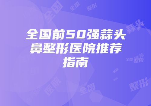 全国前50强蒜头鼻整形医院推荐指南