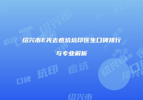 绍兴市E光去痘坑坑印医生口碑排行与专业解析