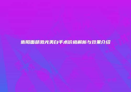 衡阳面部激光美白手术价格解析与效果介绍