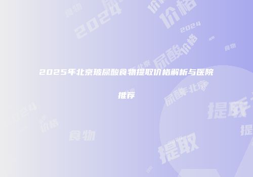 2025年北京玻尿酸食物提取价格解析与医院推荐