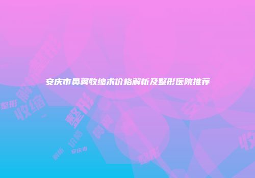 安庆市鼻翼收缩术价格解析及整形医院推荐