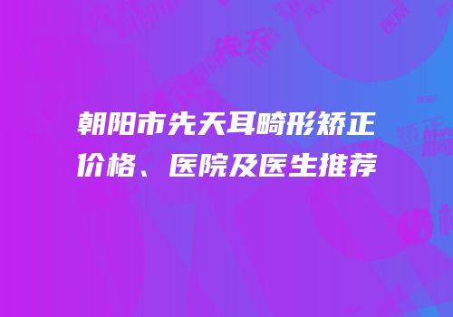 朝阳市先天耳畸形矫正价格、医院及医生推荐