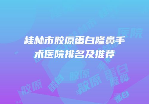 桂林市胶原蛋白隆鼻手术医院排名及推荐