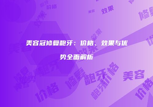 美容冠修复龅牙：价格、效果与优势全面解析