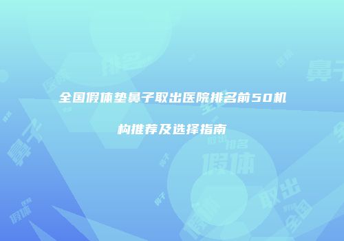 全国假体垫鼻子取出医院排名前50机构推荐及选择指南