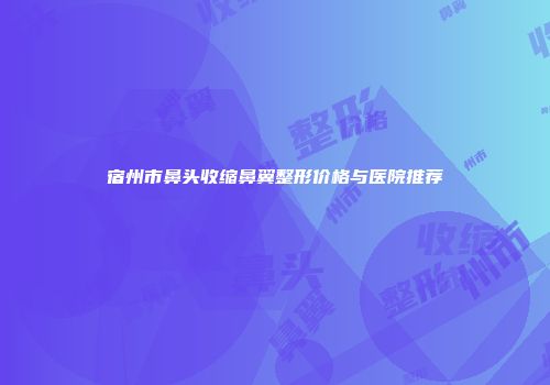 宿州市鼻头收缩鼻翼整形价格与医院推荐