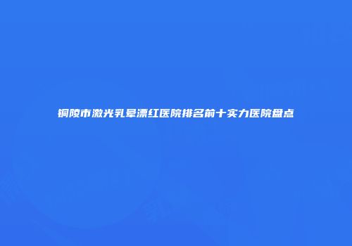 铜陵市激光乳晕漂红医院排名前十实力医院盘点