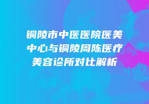 铜陵市中医医院医美中心与铜陵周陈医疗美容诊所对比解析