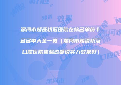 漯河市烤瓷桥冠医院在榜名单前十名名单大全一览（漯河市烤瓷桥冠口腔医院体验过都说实力效果好）