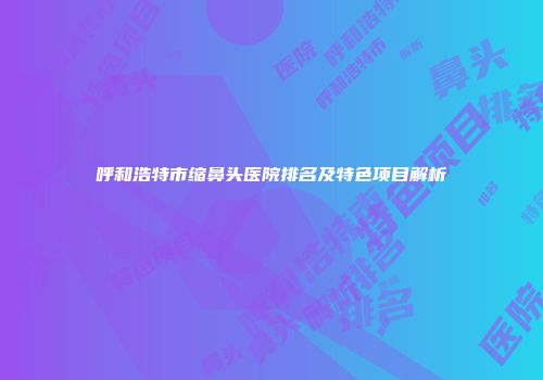 呼和浩特市缩鼻头医院排名及特色项目解析