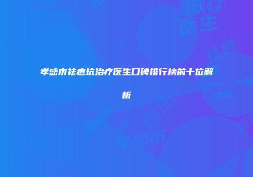 孝感市祛痘坑治疗医生口碑排行榜前十位解析