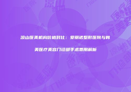 凉山医美机构价格对比：爱丽诺整形医院与韩美医疗美容门诊部手术费用解析